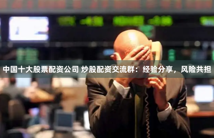 中国十大股票配资公司 炒股配资交流群：经验分享，风险共担