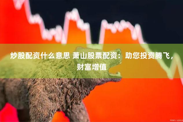 炒股配资什么意思 萧山股票配资：助您投资腾飞，财富增值