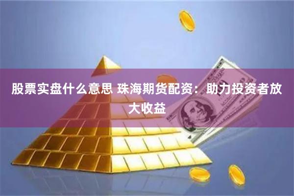 股票实盘什么意思 珠海期货配资：助力投资者放大收益