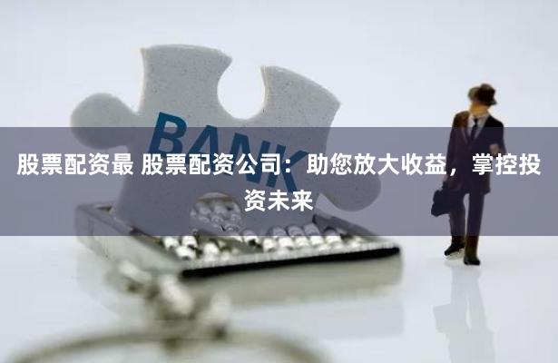 股票配资最 股票配资公司：助您放大收益，掌控投资未来