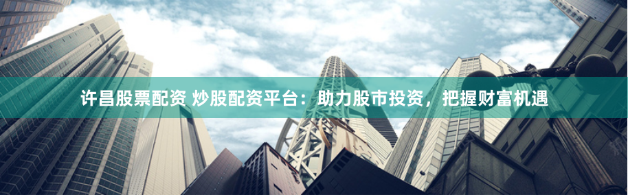 许昌股票配资 炒股配资平台：助力股市投资，把握财富机遇