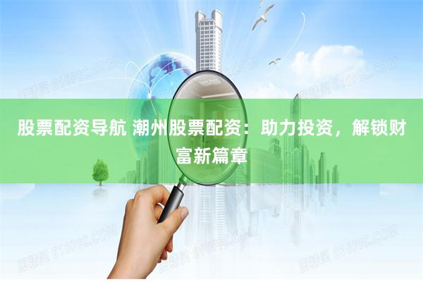 股票配资导航 潮州股票配资：助力投资，解锁财富新篇章