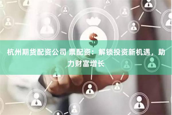 杭州期货配资公司 票配资：解锁投资新机遇，助力财富增长