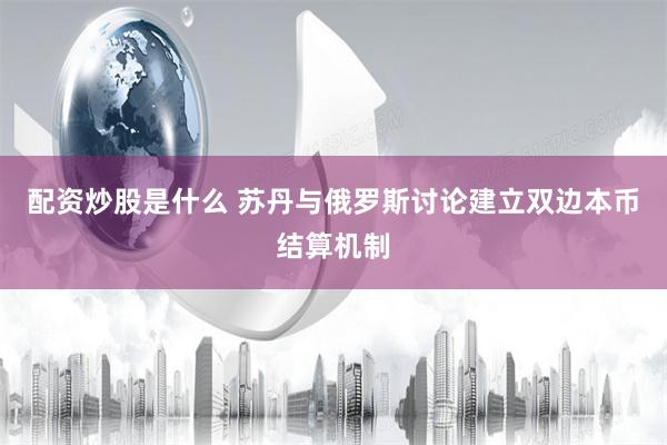 配资炒股是什么 苏丹与俄罗斯讨论建立双边本币结算机制