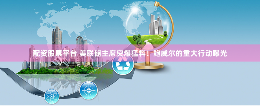 配资股票平台 美联储主席突爆猛料！鲍威尔的重大行动曝光