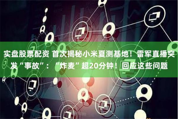 实盘股票配资 首次揭秘小米夏测基地！雷军直播突发“事故”：“炸麦”超20分钟！回应这些问题