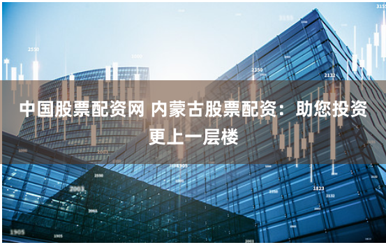 中国股票配资网 内蒙古股票配资：助您投资更上一层楼