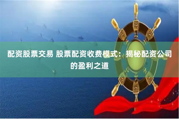 配资股票交易 股票配资收费模式：揭秘配资公司的盈利之道