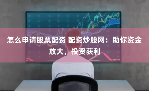 怎么申请股票配资 配资炒股网：助你资金放大，投资获利