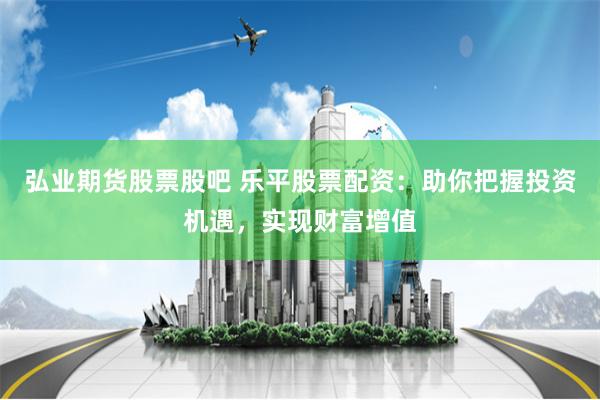弘业期货股票股吧 乐平股票配资：助你把握投资机遇，实现财富增值