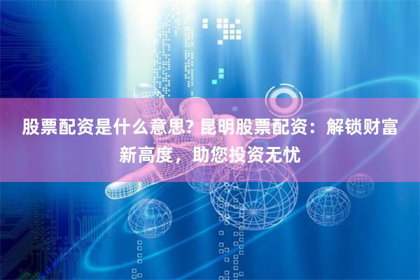 股票配资是什么意思? 昆明股票配资：解锁财富新高度，助您投资无忧