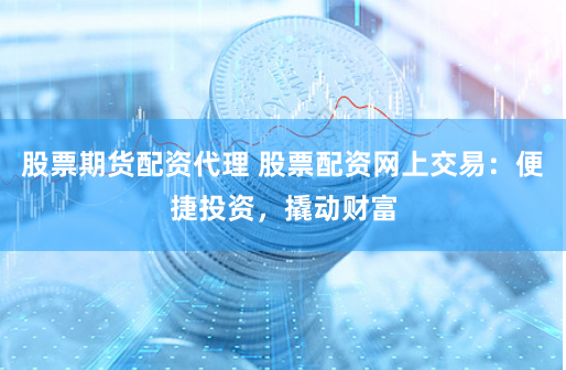 股票期货配资代理 股票配资网上交易：便捷投资，撬动财富