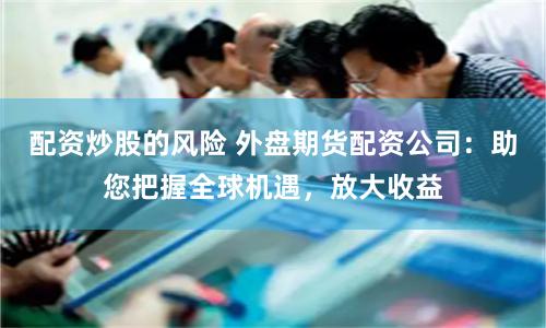 配资炒股的风险 外盘期货配资公司:助您把握全球机遇,放大收益