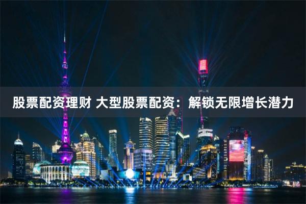 股票配资理财 大型股票配资:解锁无限增长潜力