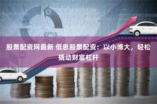 股票配资网最新 低息股票配资：以小博大，轻松撬动财富杠杆