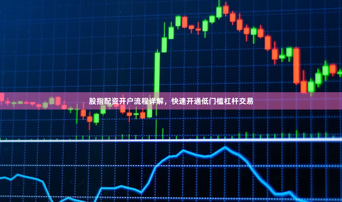 股指配资开户流程详解，快速开通低门槛杠杆交易